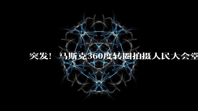 突发！马斯克360度转圈拍摄人民大会堂_科技_美国代表团_中国